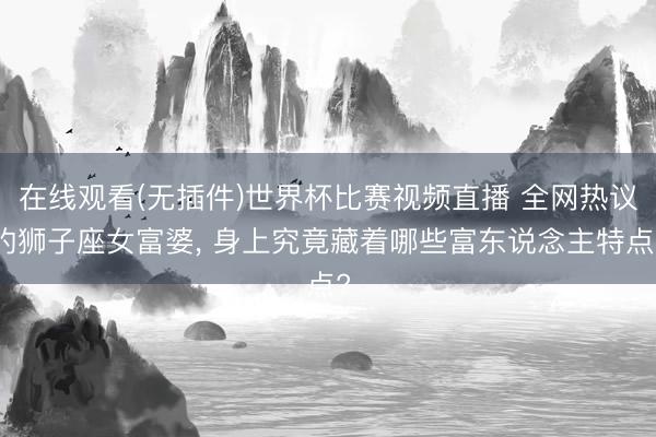 在线观看(无插件)世界杯比赛视频直播 全网热议的狮子座女富婆, 身上究竟藏着哪些富东说念主特点?