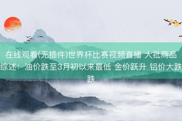在线观看(无插件)世界杯比赛视频直播 大批商品综述：油价跌至3月初以来最低 金价跃升 铝价大跌