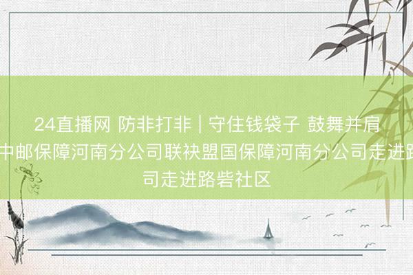24直播网 防非打非 | 守住钱袋子 鼓舞并肩行 ——中邮保障河南分公司联袂盟国保障河南分公司走进路砦社区