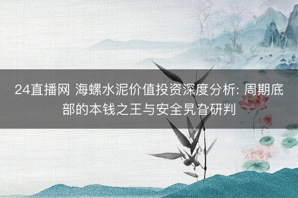 24直播网 海螺水泥价值投资深度分析: 周期底部的本钱之王与安全旯旮研判