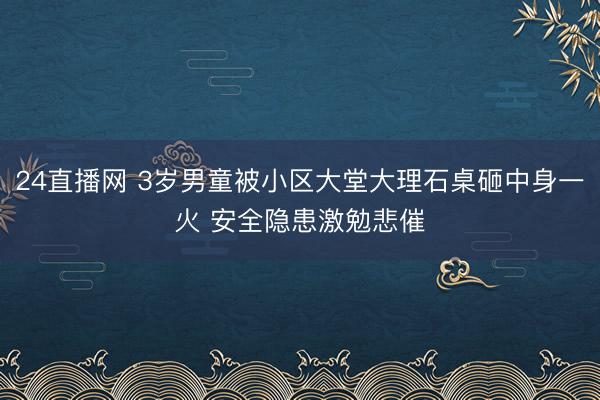 24直播网 3岁男童被小区大堂大理石桌砸中身一火 安全隐患激勉悲催