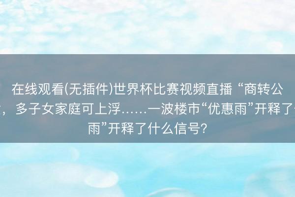 在线观看(无插件)世界杯比赛视频直播 “商转公”可组合贷，多子女家庭可上浮……一波楼市“优惠雨”开释了什么信号？