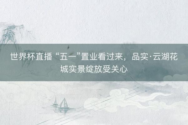 世界杯直播 “五一”置业看过来，品实·云湖花城实景绽放受关心