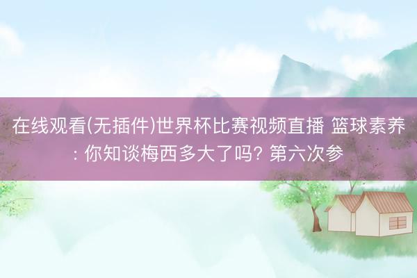 在线观看(无插件)世界杯比赛视频直播 篮球素养: 你知谈梅西多大了吗? 第六次参
