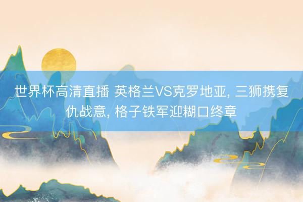 世界杯高清直播 英格兰VS克罗地亚, 三狮携复仇战意, 格子铁军迎糊口终章