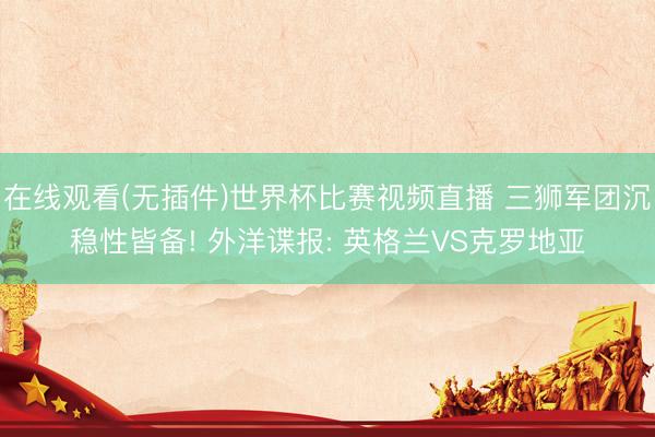 在线观看(无插件)世界杯比赛视频直播 三狮军团沉稳性皆备! 外洋谍报: 英格兰VS克罗地亚
