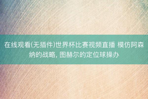 在线观看(无插件)世界杯比赛视频直播 模仿阿森纳的战略, 图赫尔的定位球操办