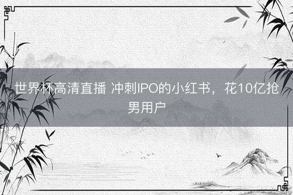 世界杯高清直播 冲刺IPO的小红书，花10亿抢男用户