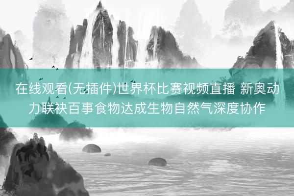 在线观看(无插件)世界杯比赛视频直播 新奥动力联袂百事食物达成生物自然气深度协作