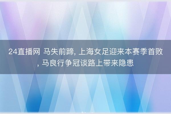 24直播网 马失前蹄, 上海女足迎来本赛季首败, 马良行争冠谈路上带来隐患